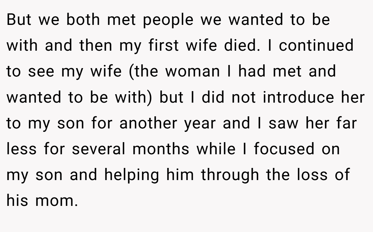 But we both met people we wanted to be with and then my first wife died. I continued to see my wife (the woman I had met and wanted to be with) but I did not introduce her to my son for another year and I saw her far less for several months while I focused on my son and helping him through the loss of his mom.