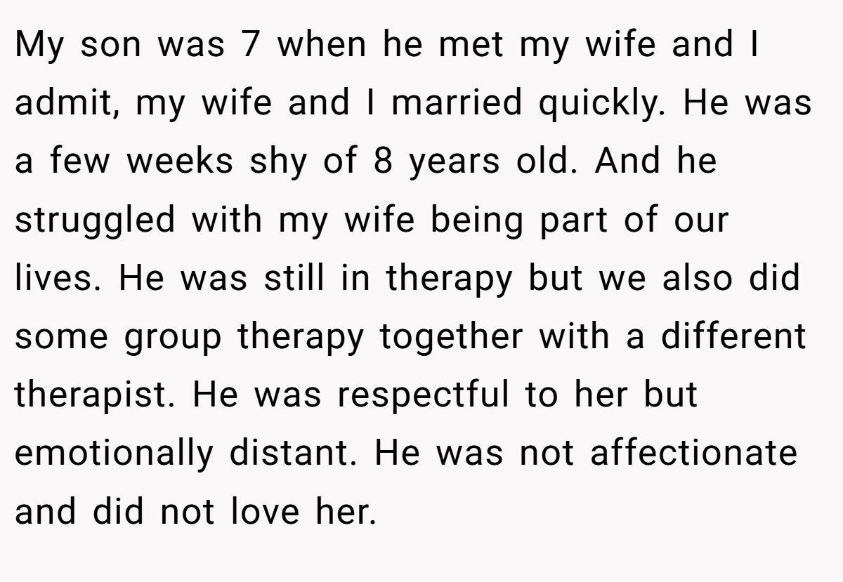 My son was 7 when he met my wife and I admit, my wife and I married quickly. He was a few weeks shy of 8 years old. And he struggled with my wife being part of our lives. He was still in therapy but we also did some group therapy together with a different therapist. He was respectful to her but emotionally distant. He was not affectionate and did not love her.
