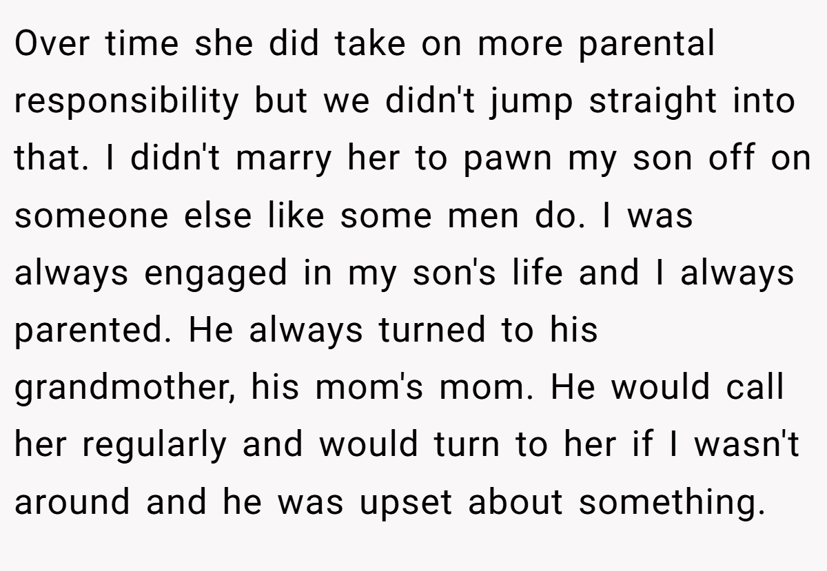Over time she did take on more parental responsibility but we didn't jump straight into that. I didn't marry her to pawn my son off on someone else like some men do. I was always engaged in my son's life and I always parented. He always turned to his grandmother, his mom's mom. He would call her regularly and would turn to her if I wasn't around and he was upset about something.