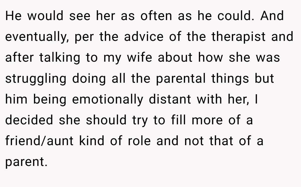 He would see her as often as he could. And eventually, per the advice of the therapist and after talking to my wife about how she was struggling doing all the parental things but him being emotionally distant with her, I decided she should try to fill more of a friend/aunt kind of role and not that of a parent.