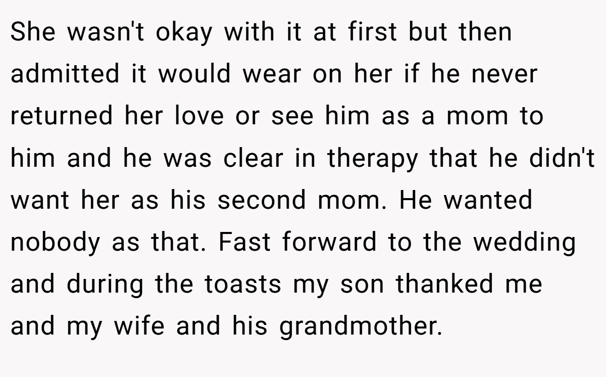 She wasn't okay with it at first but then admitted it would wear on her if he never returned her love or see him as a mom to him and he was clear in therapy that he didn't want her as his second mom. He wanted nobody as that. Fast forward to the wedding and during the toasts my son thanked me and my wife and his grandmother.