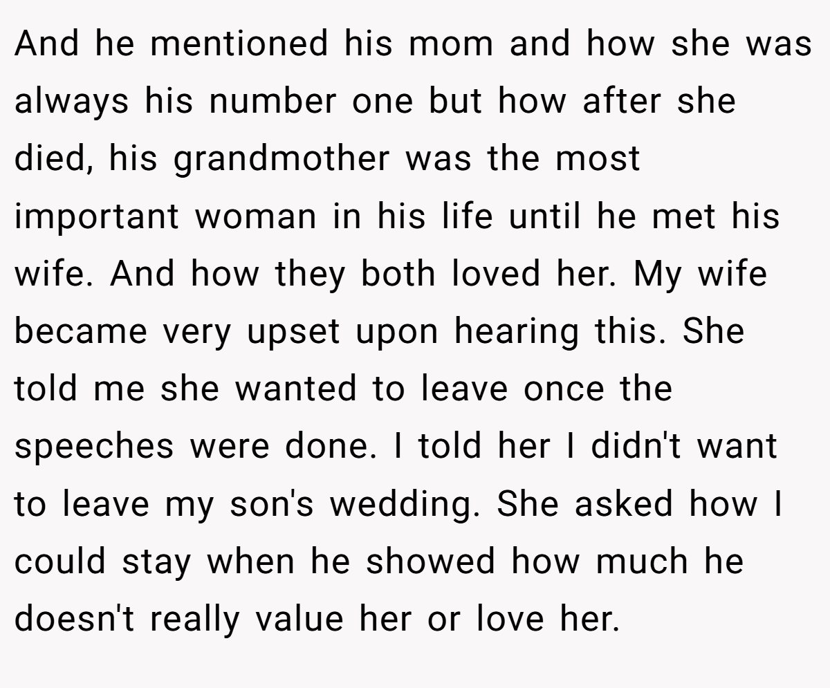 And he mentioned his mom and how she was always his number one but how after she died, his grandmother was the most important woman in his life until he met his wife. And how they both loved her. My wife became very upset upon hearing this. She told me she wanted to leave once the speeches were done. I told her I didn't want to leave my son's wedding. She asked how I could stay when he showed how much he doesn't really value her or love her.