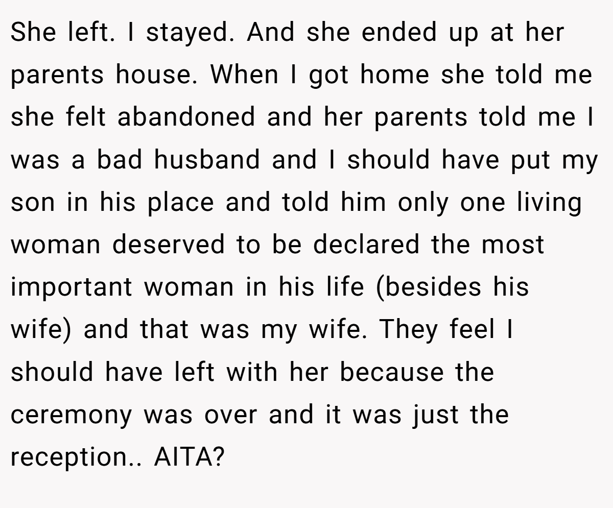 She left. I stayed. And she ended up at her parents house. When I got home she told me she felt abandoned and her parents told me I was a bad husband and I should have put my son in his place and told him only one living woman deserved to be declared the most important woman in his life (besides his wife) and that was my wife. They feel I should have left with her because the ceremony was over and it was just the reception.. AITA?