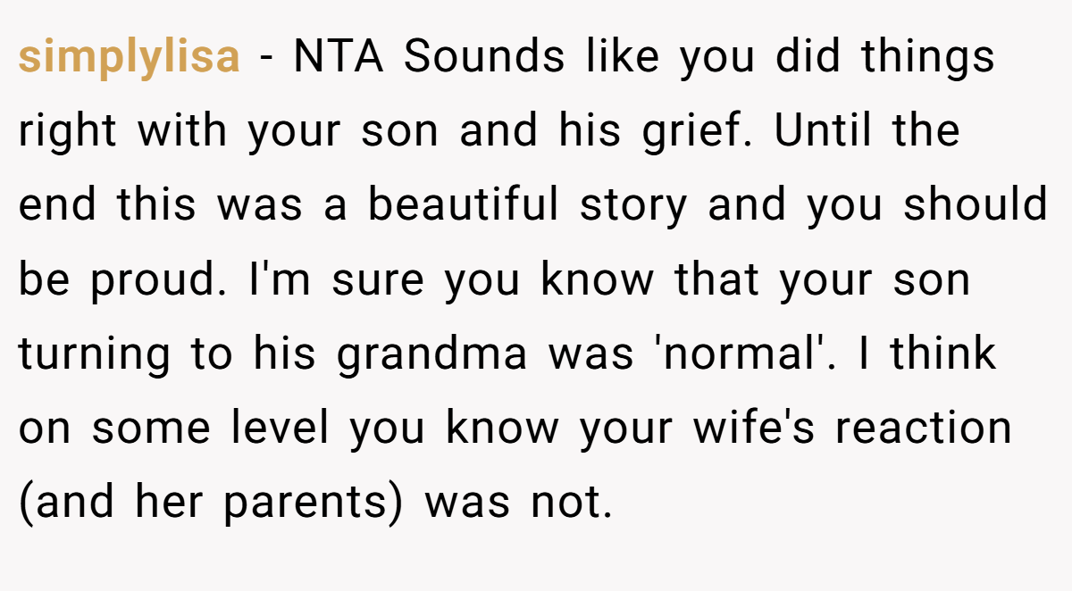 simplylisa - NTA Sounds like you did things right with your son and his grief. Until the end this was a beautiful story and you should be proud. I'm sure you know that your son turning to his grandma was 'normal'. I think on some level you know your wife's reaction (and her parents) was not.