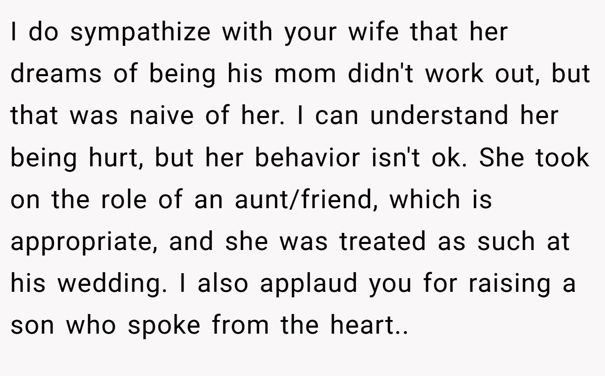 I do sympathize with your wife that her dreams of being his mom didn't work out, but that was naive of her. I can understand her being hurt, but her behavior isn't ok. She took on the role of an aunt/friend, which is appropriate, and she was treated as such at his wedding. I also applaud you for raising a son who spoke from the heart..