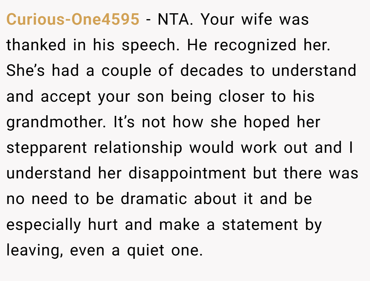 Curious-One4595 - NTA. Your wife was thanked in his speech. He recognized her. She’s had a couple of decades to understand and accept your son being closer to his grandmother. It’s not how she hoped her stepparent relationship would work out and I understand her disappointment but there was no need to be dramatic about it and be especially hurt and make a statement by leaving, even a quiet one.  