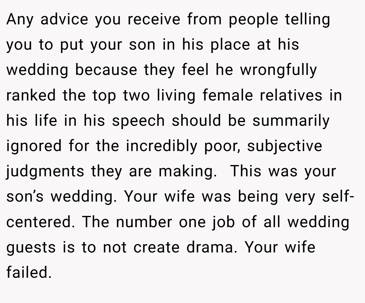 Any advice you receive from people telling you to put your son in his place at his wedding because they feel he wrongfully ranked the top two living female relatives in his life in his speech should be summarily ignored for the incredibly poor, subjective judgments they are making.  This was your son’s wedding. Your wife was being very self-centered. The number one job of all wedding guests is to not create drama. Your wife failed. 