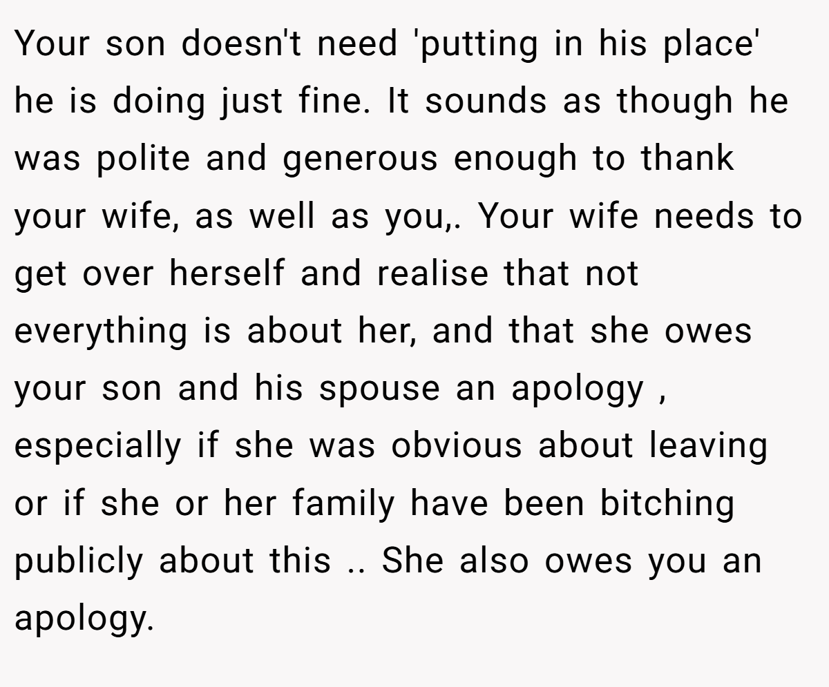 Your son doesn't need 'putting in his place' he is doing just fine. It sounds as though he was polite and generous enough to thank your wife, as well as you,. Your wife needs to get over herself and realise that not everything is about her, and that she owes your son and his spouse an apology , especially if she was obvious about leaving or if she or her family have been bitching publicly about this .. She also owes you an apology. 