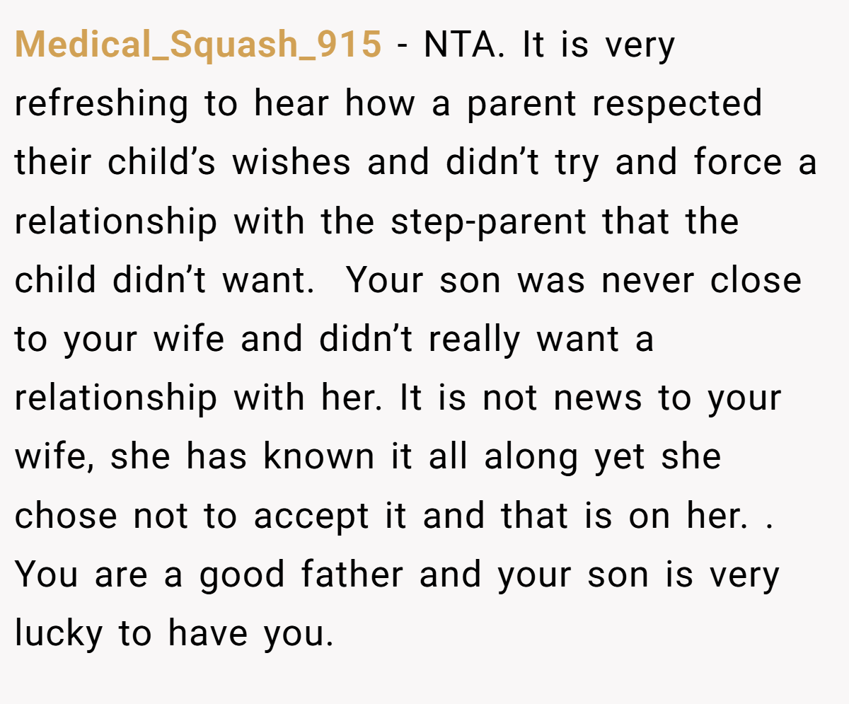 Medical_Squash_915 - NTA. It is very refreshing to hear how a parent respected their child’s wishes and didn’t try and force a relationship with the step-parent that the child didn’t want.  Your son was never close to your wife and didn’t really want a relationship with her. It is not news to your wife, she has known it all along yet she chose not to accept it and that is on her. . You are a good father and your son is very lucky to have you.