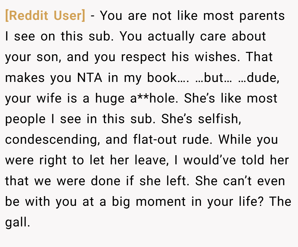 [Reddit User] - You are not like most parents I see on this sub. You actually care about your son, and you respect his wishes. That makes you NTA in my book…. …but… …dude, your wife is a huge a**hole. She’s like most people I see in this sub. She’s selfish, condescending, and flat-out rude. While you were right to let her leave, I would’ve told her that we were done if she left. She can’t even be with you at a big moment in your life? The gall.