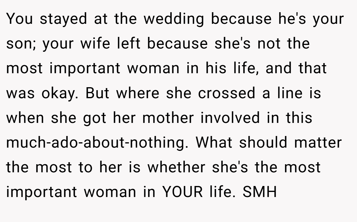 You stayed at the wedding because he's your son; your wife left because she's not the most important woman in his life, and that was okay. But where she crossed a line is when she got her mother involved in this much-ado-about-nothing. What should matter the most to her is whether she's the most important woman in YOUR life. SMH