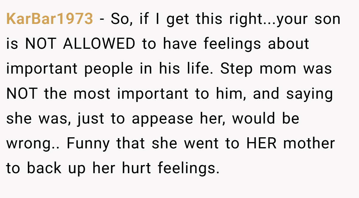 KarBar1973 - So, if I get this right...your son is NOT ALLOWED to have feelings about important people in his life. Step mom was NOT the most important to him, and saying she was, just to appease her, would be wrong.. Funny that she went to HER mother to back up her hurt feelings.