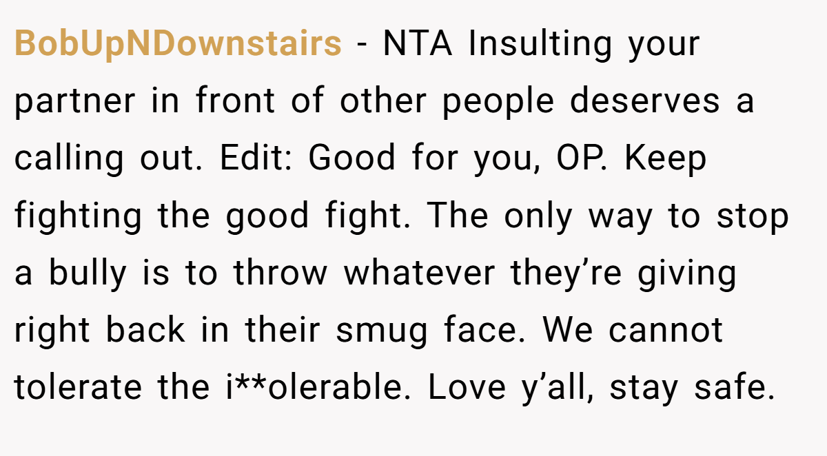 BobUpNDownstairs − NTA Insulting your partner in front of other people deserves a calling out. Edit: Good for you, OP. Keep fighting the good fight. The only way to stop a bully is to throw whatever they’re giving right back in their smug face. We cannot tolerate the i**olerable. Love y’all, stay safe.