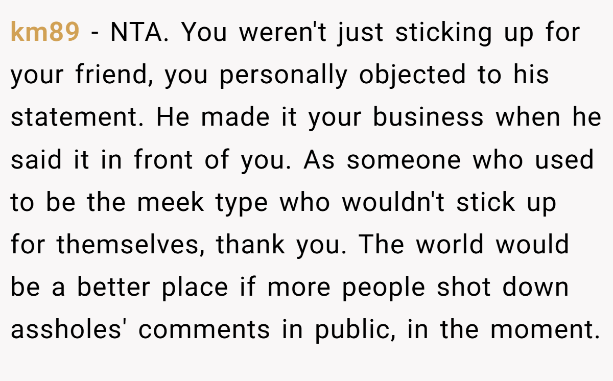 km89 − NTA. You weren't just sticking up for your friend, you personally objected to his statement. He made it your business when he said it in front of you. As someone who used to be the meek type who wouldn't stick up for themselves, thank you. The world would be a better place if more people shot down assholes' comments in public, in the moment.