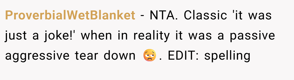 ProverbialWetBlanket − NTA. Classic 'it was just a joke!' when in reality it was a passive aggressive tear down 😒. EDIT: spelling
