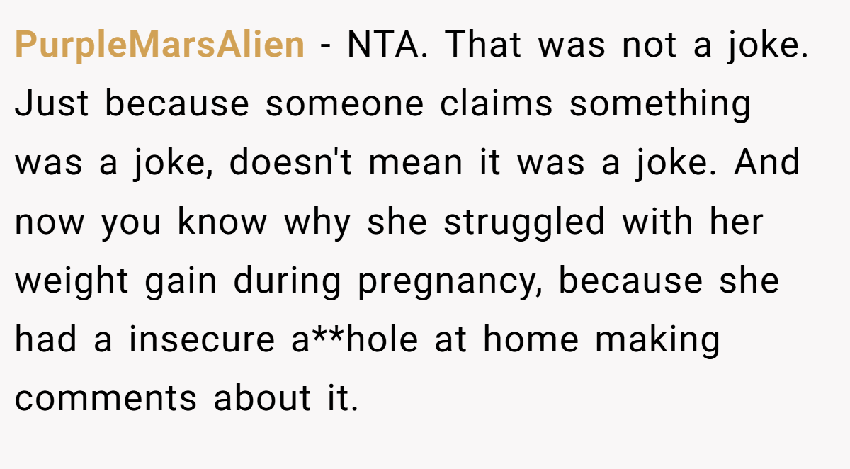 PurpleMarsAlien − NTA. That was not a joke. Just because someone claims something was a joke, doesn't mean it was a joke. And now you know why she struggled with her weight gain during pregnancy, because she had a insecure a**hole at home making comments about it.