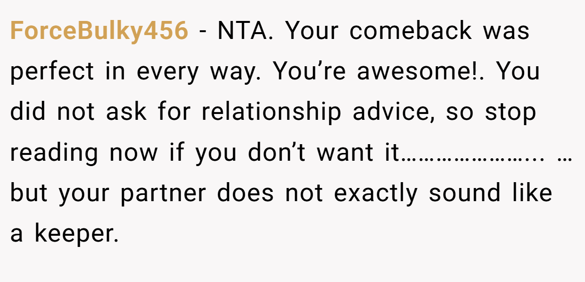 ForceBulky456 − NTA. Your comeback was perfect in every way. You’re awesome!. You did not ask for relationship advice, so stop reading now if you don’t want it…………………... …but your partner does not exactly sound like a keeper.