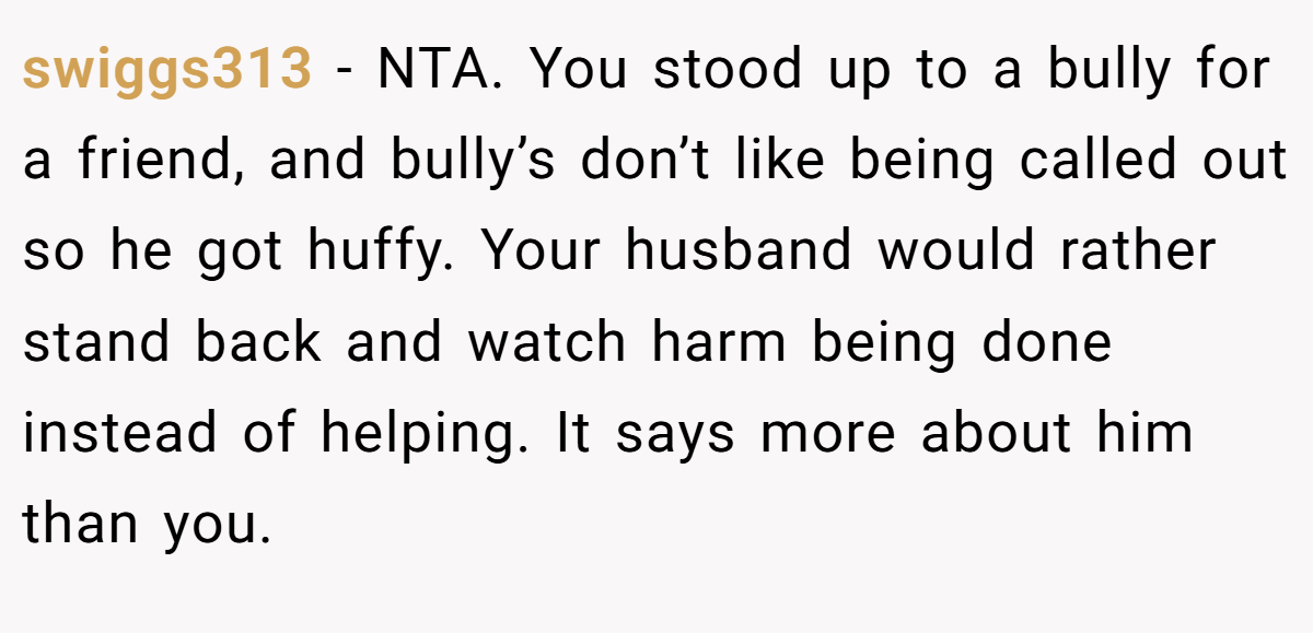 swiggs313 − NTA. You stood up to a bully for a friend, and bully’s don’t like being called out so he got huffy. Your husband would rather stand back and watch harm being done instead of helping. It says more about him than you.