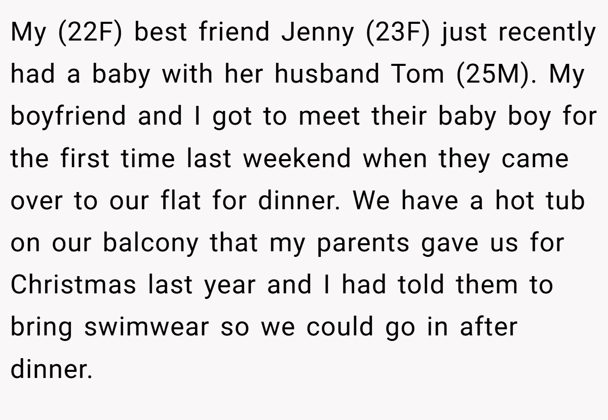 My (22F) best friend Jenny (23F) just recently had a baby with her husband Tom (25M). My boyfriend and I got to meet their baby boy for the first time last weekend when they came over to our flat for dinner. We have a hot tub on our balcony that my parents gave us for Christmas last year and I had told them to bring swimwear so we could go in after dinner.