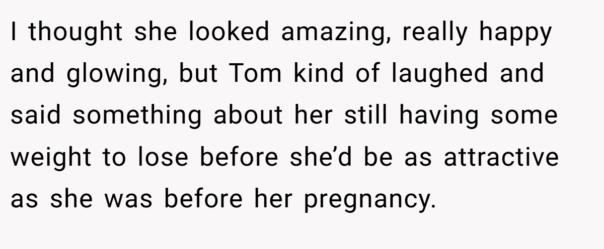 I thought she looked amazing, really happy and glowing, but Tom kind of laughed and said something about her still having some weight to lose before she’d be as attractive as she was before her pregnancy.
