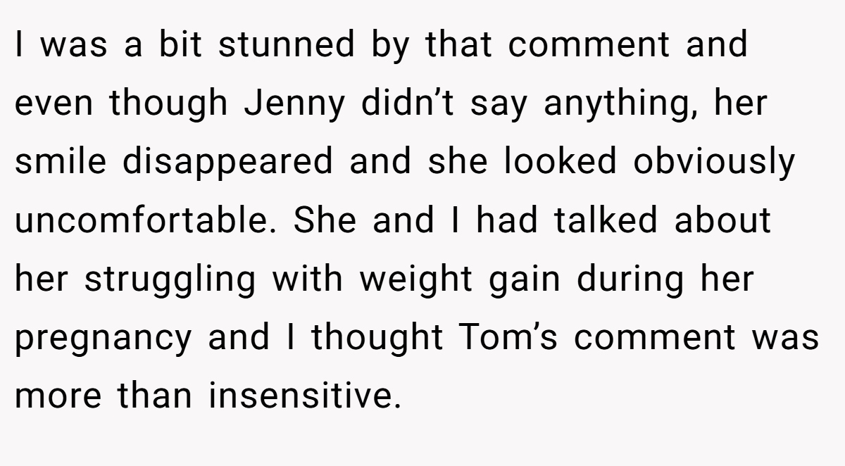 I was a bit stunned by that comment and even though Jenny didn’t say anything, her smile disappeared and she looked obviously uncomfortable. She and I had talked about her struggling with weight gain during her pregnancy and I thought Tom’s comment was more than insensitive.
