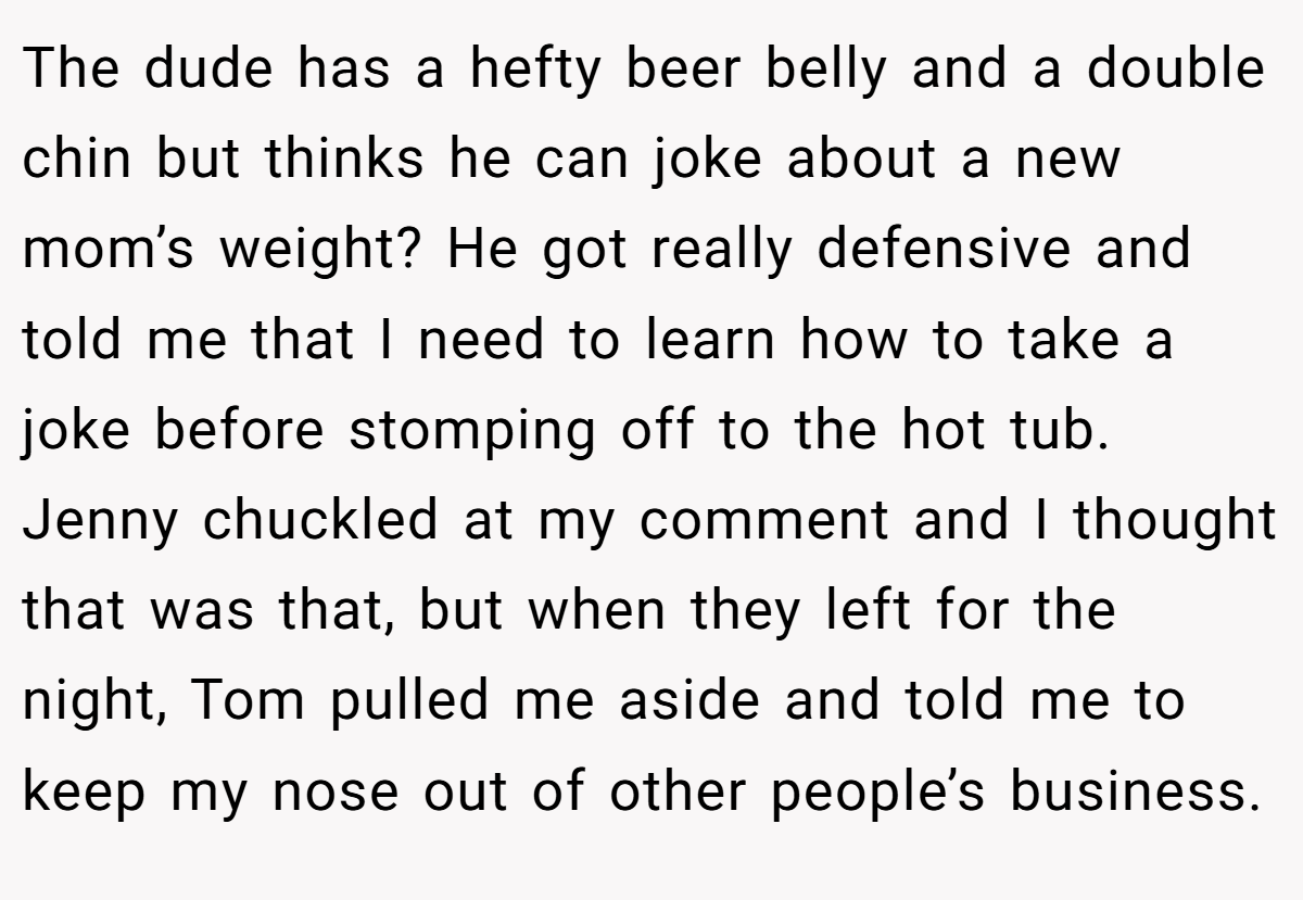The dude has a hefty beer belly and a double chin but thinks he can joke about a new mom’s weight? He got really defensive and told me that I need to learn how to take a joke before stomping off to the hot tub. Jenny chuckled at my comment and I thought that was that, but when they left for the night, Tom pulled me aside and told me to keep my nose out of other people’s business.