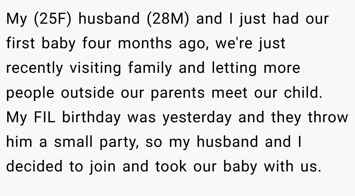 My (25F) husband (28M) and I just had our first baby four months ago, we're just recently visiting family and letting more people outside our parents meet our child. My FIL birthday was yesterday and they throw him a small party, so my husband and I decided to join and took our baby with us.