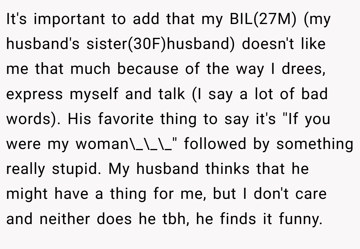 It's important to add that my BIL(27M) (my husband's sister(30F)husband) doesn't like me that much because of the way I drees, express myself and talk (I say a lot of bad words). His favorite thing to say it's ''If you were my woman\_\_\_'' followed by something really stupid. My husband thinks that he might have a thing for me, but I don't care and neither does he tbh, he finds it funny.