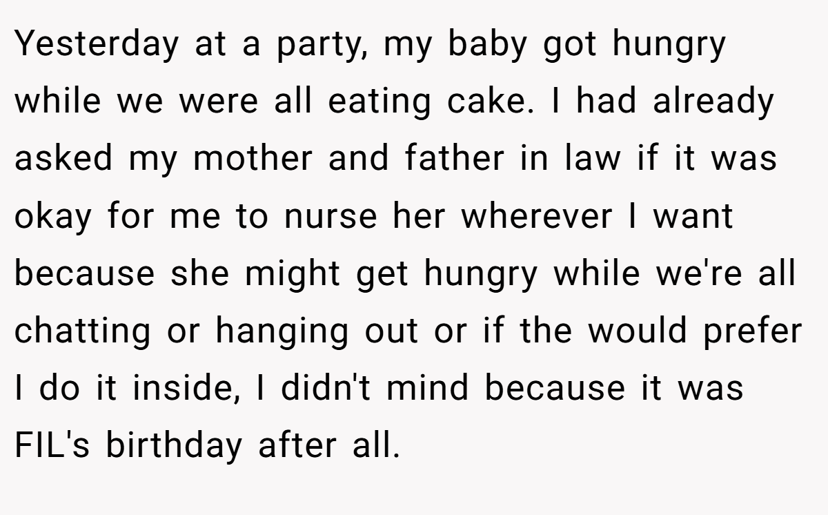Yesterday at a party, my baby got hungry while we were all eating cake. I had already asked my mother and father in law if it was okay for me to nurse her wherever I want because she might get hungry while we're all chatting or hanging out or if the would prefer I do it inside, I didn't mind because it was FIL's birthday after all.