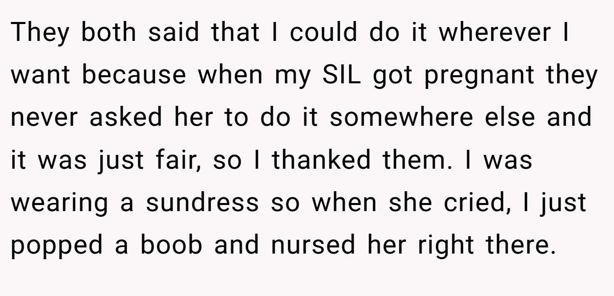 They both said that I could do it wherever I want because when my SIL got pregnant they never asked her to do it somewhere else and it was just fair, so I thanked them. I was wearing a sundress so when she cried, I just popped a boob and nursed her right there.