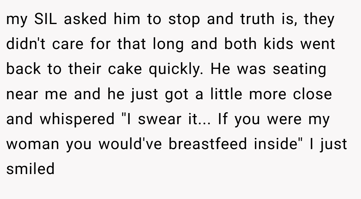 my SIL asked him to stop and truth is, they didn't care for that long and both kids went back to their cake quickly. He was seating near me and he just got a little more close and whispered ''I swear it... If you were my woman you would've breastfeed inside'' I just smiled