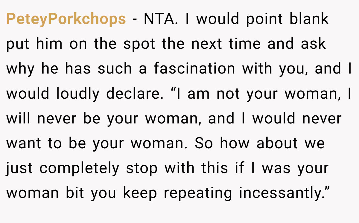 PeteyPorkchops - NTA. I would point blank put him on the spot the next time and ask why he has such a fascination with you, and I would loudly declare. “I am not your woman, I will never be your woman, and I would never want to be your woman. So how about we just completely stop with this if I was your woman bit you keep repeating incessantly.”
