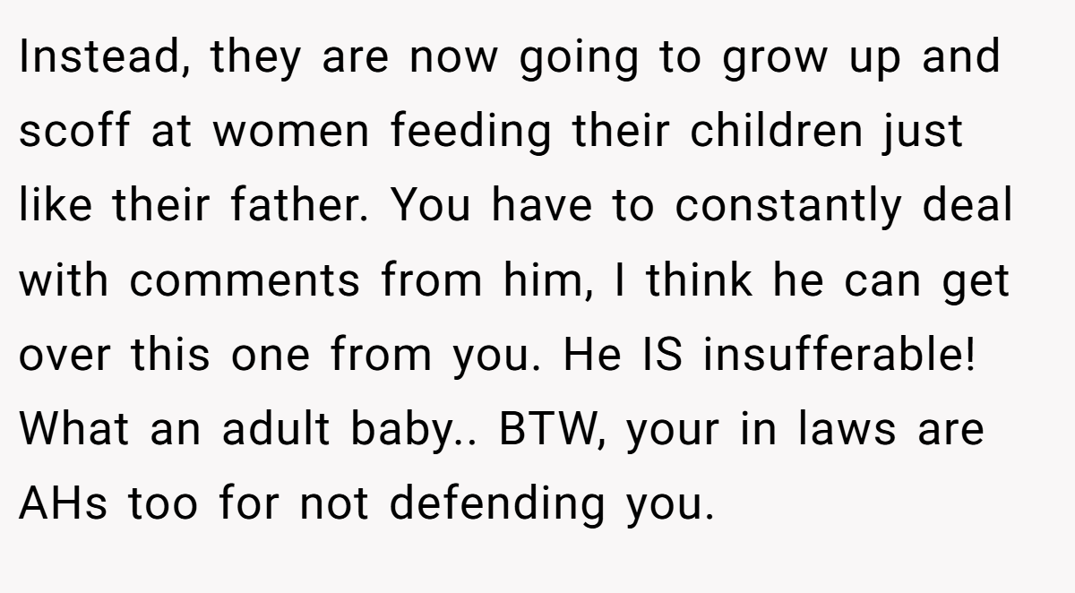 Instead, they are now going to grow up and scoff at women feeding their children just like their father. You have to constantly deal with comments from him, I think he can get over this one from you. He IS insufferable! What an adult baby.. BTW, your in laws are AHs too for not defending you.
