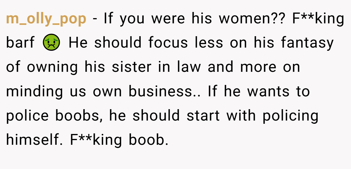m_olly_pop - If you were his women?? F**king barf 🤢 He should focus less on his fantasy of owning his sister in law and more on minding us own business.. If he wants to police boobs, he should start with policing himself. F**king boob.