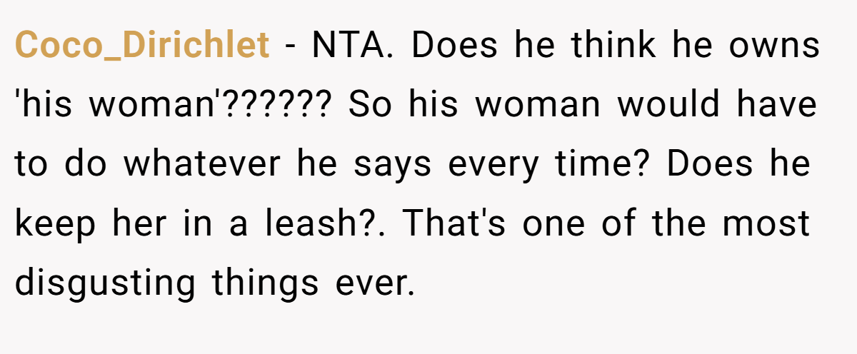 Coco_Dirichlet - NTA. Does he think he owns 'his woman'?????? So his woman would have to do whatever he says every time? Does he keep her in a leash?. That's one of the most disgusting things ever.