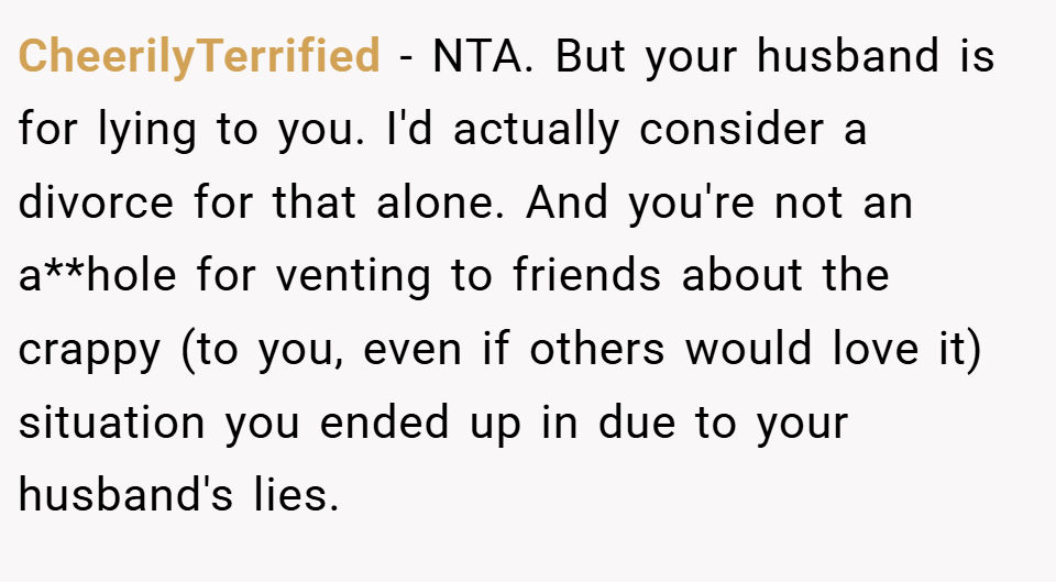 CheerilyTerrified − NTA. But your husband is for lying to you. I'd actually consider a divorce for that alone. And you're not an a**hole for venting to friends about the crappy (to you, even if others would love it) situation you ended up in due to your husband's lies.