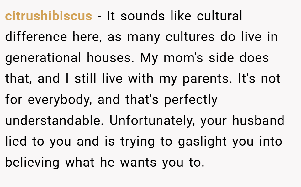 citrushibiscus − It sounds like cultural difference here, as many cultures do live in generational houses. My mom's side does that, and I still live with my parents. It's not for everybody, and that's perfectly understandable. Unfortunately, your husband lied to you and is trying to gaslight you into believing what he wants you to.