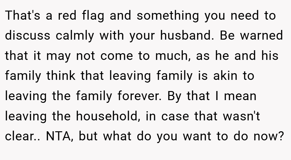 That's a red flag and something you need to discuss calmly with your husband. Be warned that it may not come to much, as he and his family think that leaving family is akin to leaving the family forever. By that I mean leaving the household, in case that wasn't clear.. NTA, but what do you want to do now?