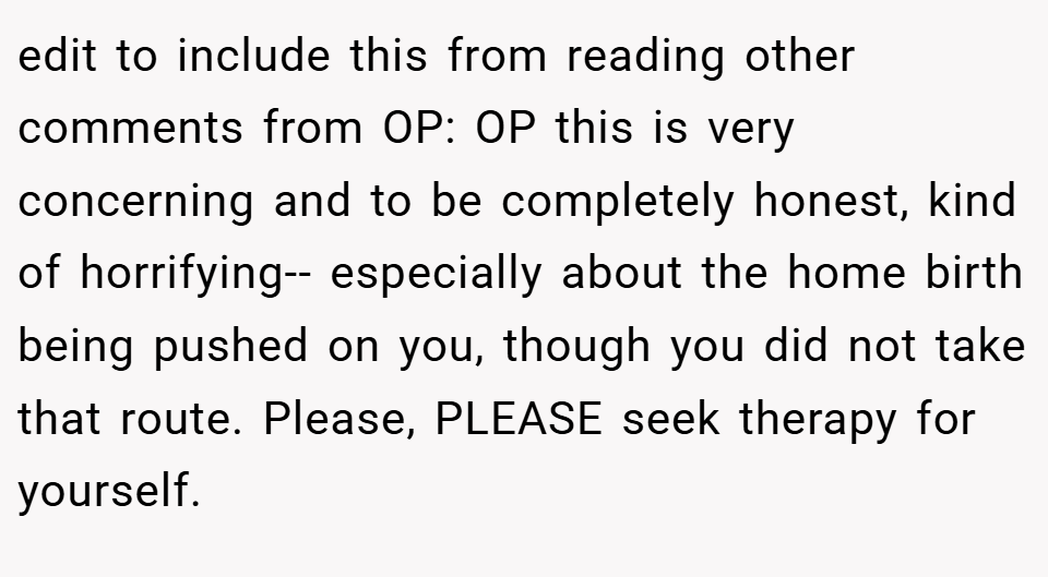 edit to include this from reading other comments from OP: OP this is very concerning and to be completely honest, kind of horrifying-- especially about the home birth being pushed on you, though you did not take that route. Please, PLEASE seek therapy for yourself.