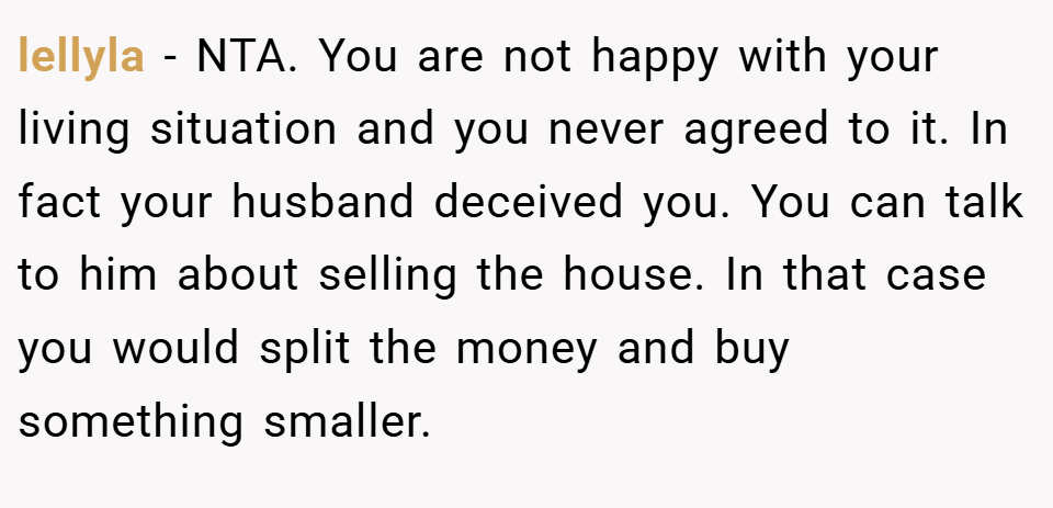 lellyla − NTA. You are not happy with your living situation and you never agreed to it. In fact your husband deceived you. You can talk to him about selling the house. In that case you would split the money and buy something smaller.