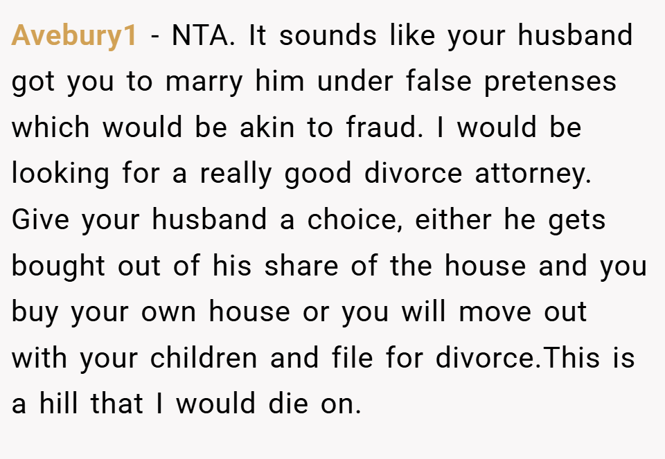 Avebury1 − NTA. It sounds like your husband got you to marry him under false pretenses which would be akin to fraud. I would be looking for a really good divorce attorney. Give your husband a choice, either he gets bought out of his share of the house and you buy your own house or you will move out with your children and file for divorce.This is a hill that I would die on.