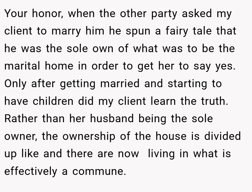 Your honor, when the other party asked my client to marry him he spun a fairy tale that he was the sole own of what was to be the marital home in order to get her to say yes. Only after getting married and starting to have children did my client learn the truth. Rather than her husband being the sole owner, the ownership of the house is divided up like and there are now  living in what is effectively a commune.