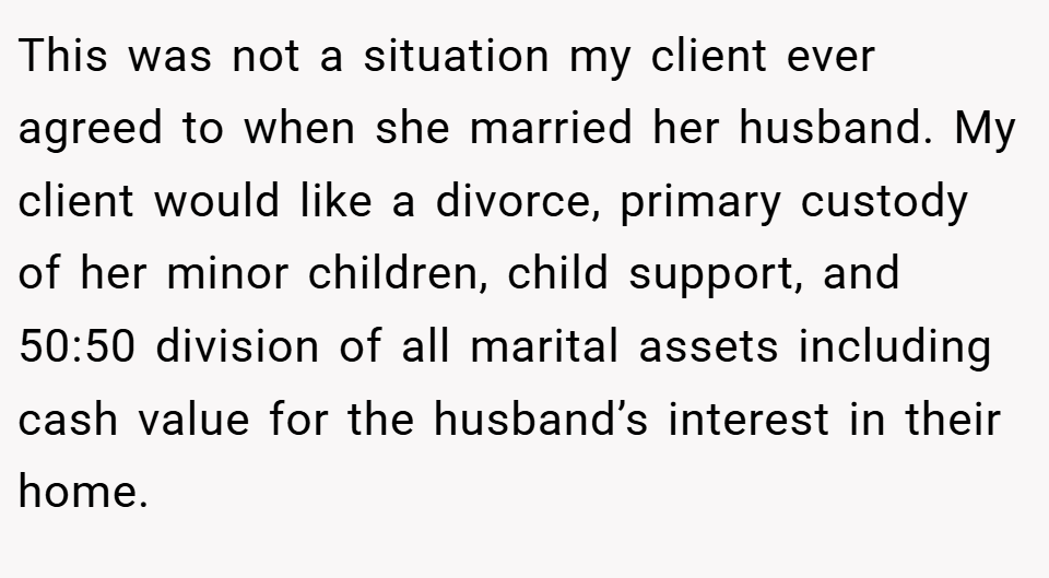 This was not a situation my client ever agreed to when she married her husband. My client would like a divorce, primary custody of her minor children, child support, and 50:50 division of all marital assets including cash value for the husband’s interest in their home.