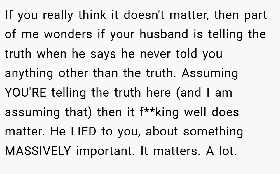 If you really think it doesn't matter, then part of me wonders if your husband is telling the truth when he says he never told you anything other than the truth. Assuming YOU'RE telling the truth here (and I am assuming that) then it f**king well does matter. He LIED to you, about something MASSIVELY important. It matters. A lot.
