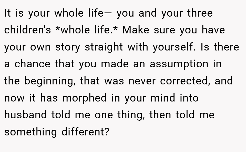 It is your whole life— you and your three children's *whole life.* Make sure you have your own story straight with yourself. Is there a chance that you made an assumption in the beginning, that was never corrected, and now it has morphed in your mind into husband told me one thing, then told me something different?