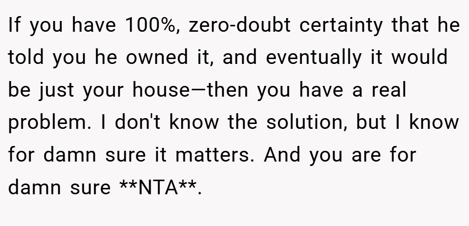 If you have 100%, zero-doubt certainty that he told you he owned it, and eventually it would be just your house—then you have a real problem. I don't know the solution, but I know for damn sure it matters. And you are for damn sure **NTA**.