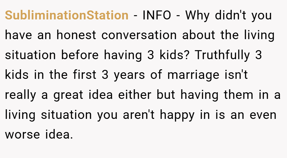 SubliminationStation − INFO - Why didn't you have an honest conversation about the living situation before having 3 kids? Truthfully 3 kids in the first 3 years of marriage isn't really a great idea either but having them in a living situation you aren't happy in is an even worse idea.