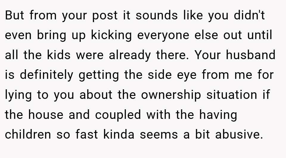 But from your post it sounds like you didn't even bring up kicking everyone else out until all the kids were already there. Your husband is definitely getting the side eye from me for lying to you about the ownership situation if the house and coupled with the having children so fast kinda seems a bit abusive.