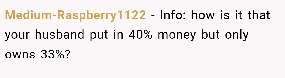Medium-Raspberry1122 − Info: how is it that your husband put in 40% money but only owns 33%?