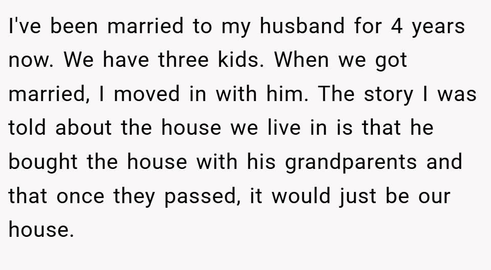 I've been married to my husband for 4 years now. We have three kids. When we got married, I moved in with him. The story I was told about the house we live in is that he bought the house with his grandparents and that once they passed, it would just be our house.